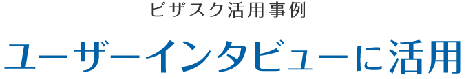 ビザスク活用事例　ユーザーインタビューに活用